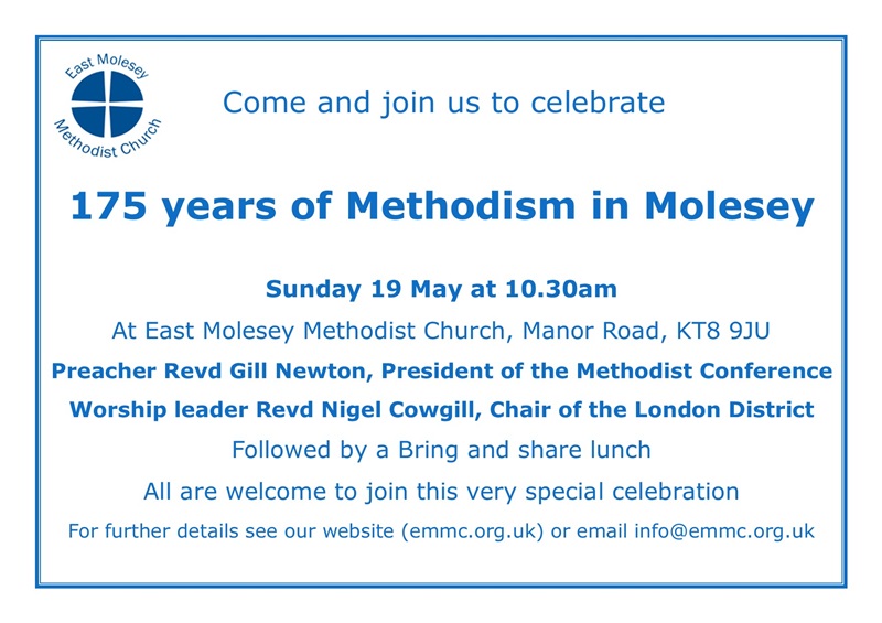Come and join us to celebrate 175 years of Methodism in Molesey on Sunday 19 May at 10.30am at East Molesey Methodist Church, Manor Road, KT8 9JU. Preacher Revd Gill Newton, President of the Methodist Conference. Worship leader Revd Nigel Cowgill, Chair of the London District. Followed by a Bring and share lunch. All are welcome to join this very special celebration